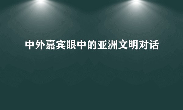 中外嘉宾眼中的亚洲文明对话
