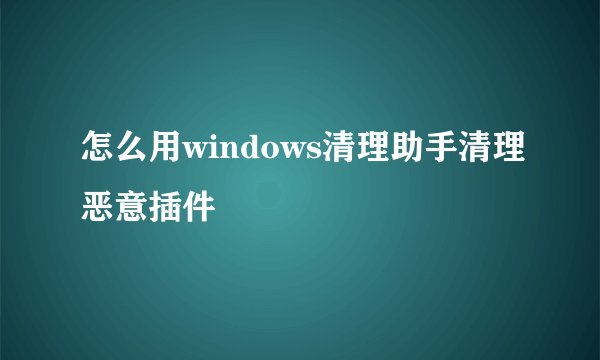 怎么用windows清理助手清理恶意插件