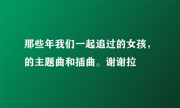 那些年我们一起追过的女孩，的主题曲和插曲。谢谢拉