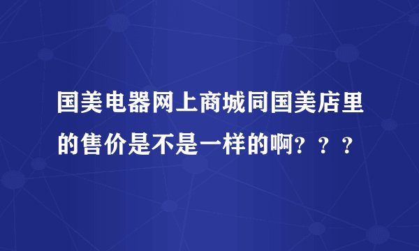 国美电器网上商城同国美店里的售价是不是一样的啊？？？