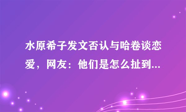 水原希子发文否认与哈卷谈恋爱，网友：他们是怎么扯到一起去的？