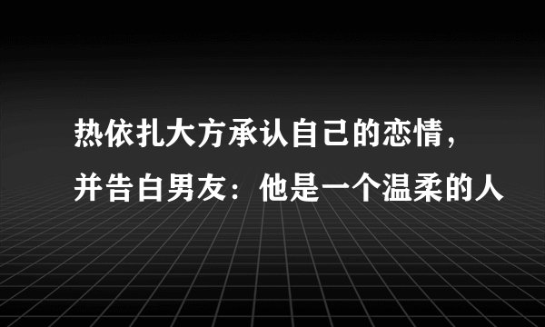 热依扎大方承认自己的恋情，并告白男友：他是一个温柔的人