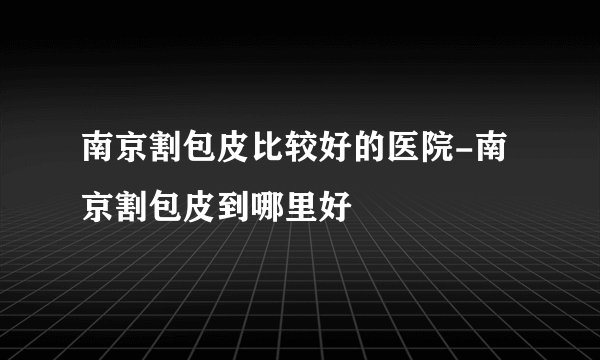 南京割包皮比较好的医院-南京割包皮到哪里好