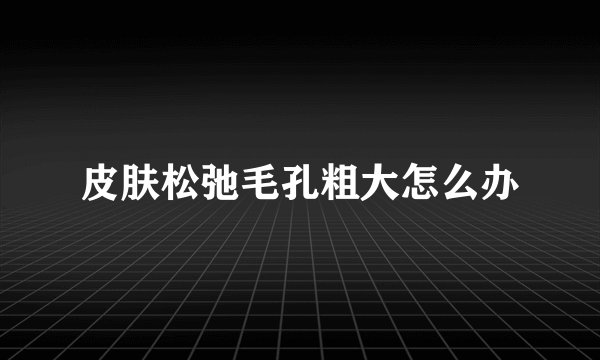 皮肤松弛毛孔粗大怎么办