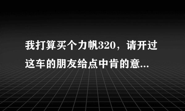 我打算买个力帆320，请开过这车的朋友给点中肯的意见。复制的不要，分有的是。