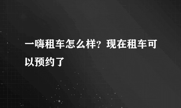 一嗨租车怎么样？现在租车可以预约了