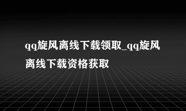 qq旋风离线下载领取_qq旋风离线下载资格获取