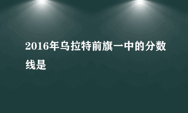 2016年乌拉特前旗一中的分数线是