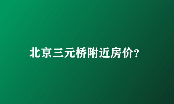 北京三元桥附近房价？