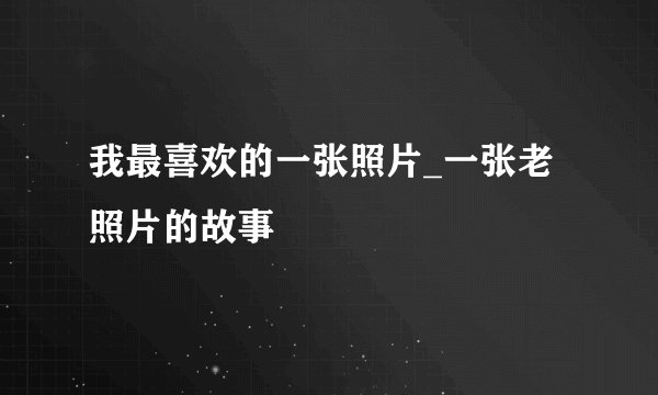 我最喜欢的一张照片_一张老照片的故事