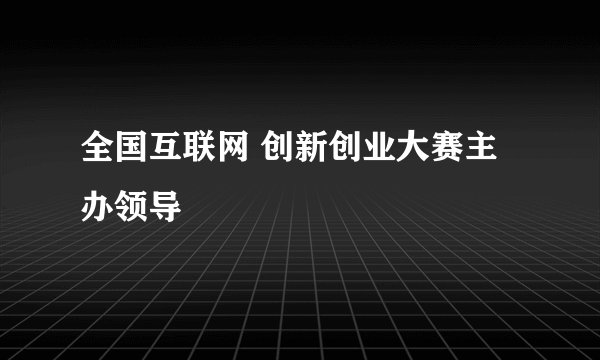 全国互联网 创新创业大赛主办领导