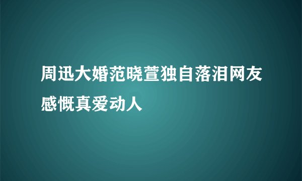 周迅大婚范晓萱独自落泪网友感慨真爱动人