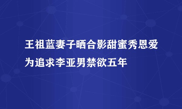 王祖蓝妻子晒合影甜蜜秀恩爱为追求李亚男禁欲五年
