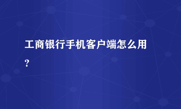 工商银行手机客户端怎么用 ？