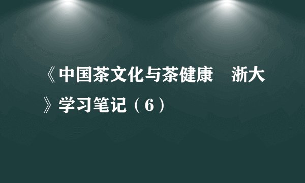 《中国茶文化与茶健康•浙大》学习笔记（6）