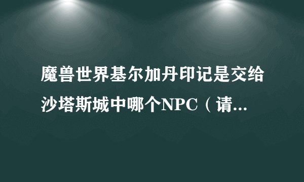 魔兽世界基尔加丹印记是交给沙塔斯城中哪个NPC(请详细说明下具体在沙塔斯哪个方位谢了)