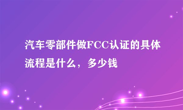 汽车零部件做FCC认证的具体流程是什么，多少钱