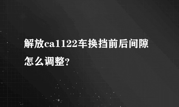 解放ca1122车换挡前后间隙怎么调整？