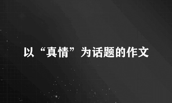 以“真情”为话题的作文