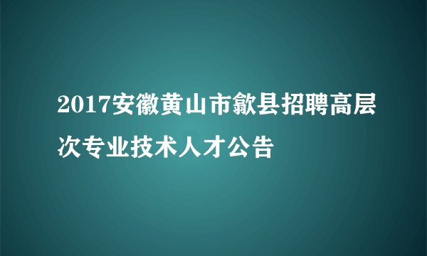 2017安徽黄山市歙县招聘高层次专业技术人才公告