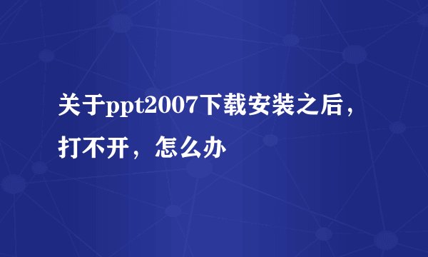 关于ppt2007下载安装之后,打不开,怎么办