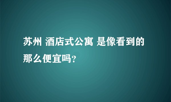 苏州 酒店式公寓 是像看到的那么便宜吗?