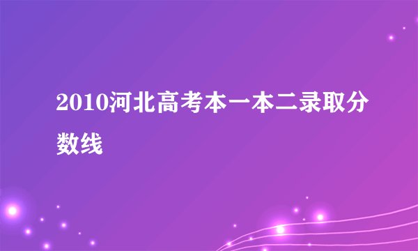 2010河北高考本一本二录取分数线