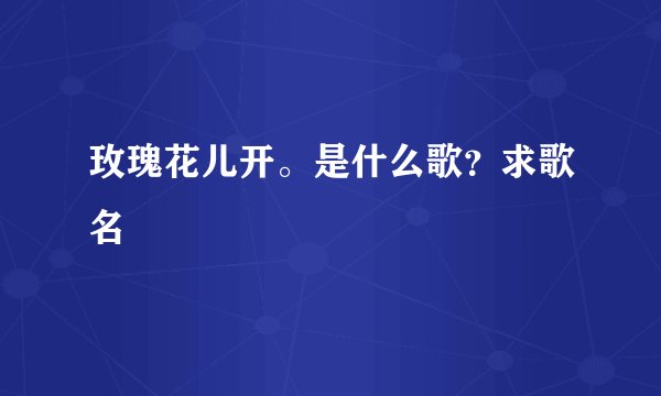 玫瑰花儿开。是什么歌？求歌名
