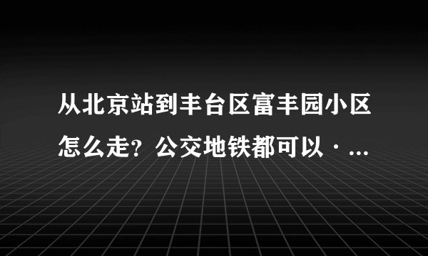 从北京站到丰台区富丰园小区怎么走？公交地铁都可以·请尽量详细·之前没去过北京·麻烦各位了