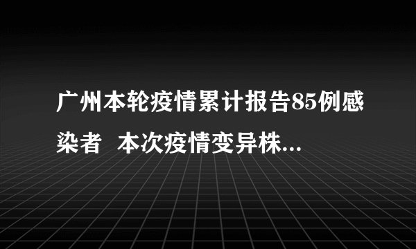 广州本轮疫情累计报告85例感染者  本次疫情变异株呈现毒力更强的特点
