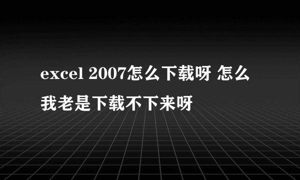 excel 2007怎么下载呀 怎么我老是下载不下来呀