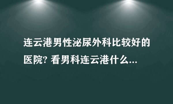 连云港男性泌尿外科比较好的医院? 看男科连云港什么医院比较好