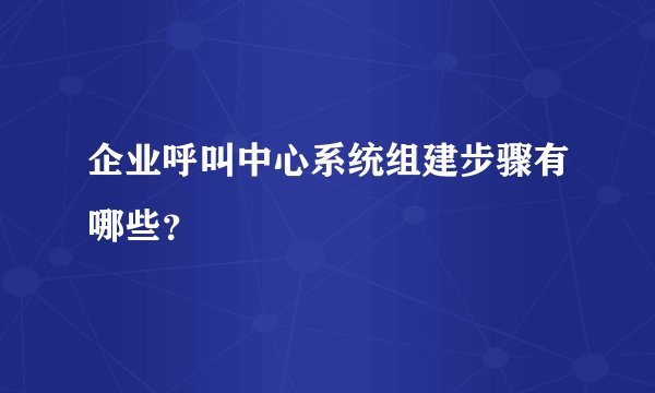 企业呼叫中心系统组建步骤有哪些？