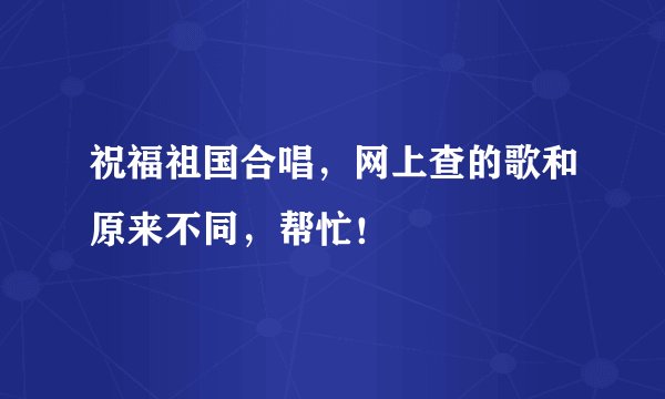 祝福祖国合唱,网上查的歌和原来不同,帮忙!