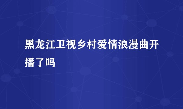 黑龙江卫视乡村爱情浪漫曲开播了吗