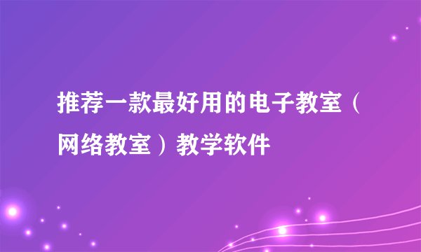 推荐一款最好用的电子教室（网络教室）教学软件