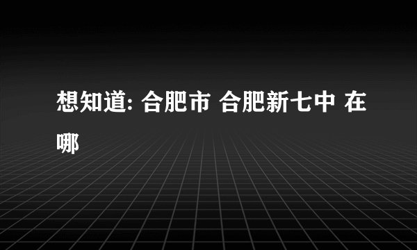 想知道: 合肥市 合肥新七中 在哪