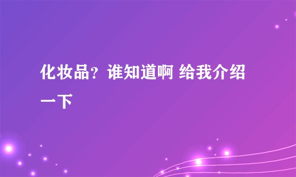 化妆品?谁知道啊 给我介绍一下