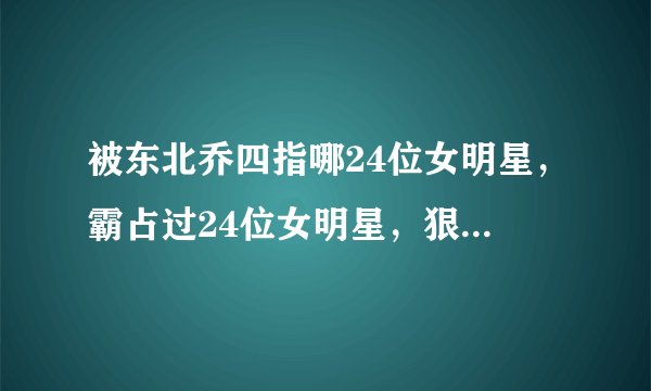 被东北乔四指哪24位女明星,霸占过24位女明星,狠的时候连自己都砍的东