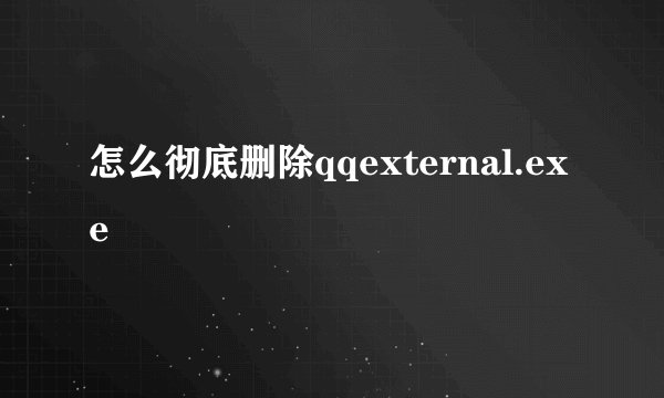 怎么彻底删除qqexternal.exe