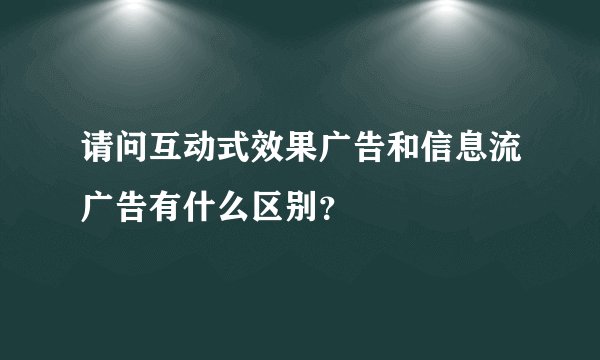 请问互动式效果广告和信息流广告有什么区别？