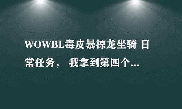 WOWBL毒皮暴掠龙坐骑 日常任务, 我拿到第四个牙齿之后 就找不到今天的任务怎么做了,各位高手帮帮我吧