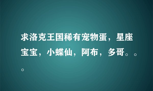 求洛克王国稀有宠物蛋，星座宝宝，小蝶仙，阿布，多哥。。。