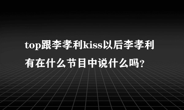 top跟李孝利kiss以后李孝利有在什么节目中说什么吗？