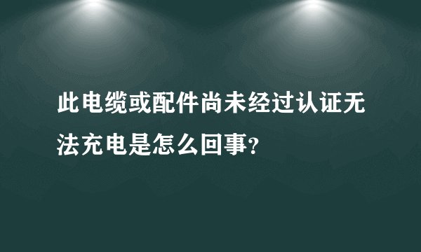 此电缆或配件尚未经过认证无法充电是怎么回事?