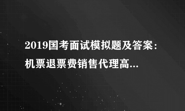 2019国考面试模拟题及答案：机票退票费销售代理高手续费牟利