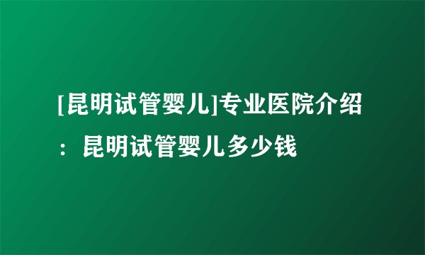 [昆明试管婴儿]专业医院介绍：昆明试管婴儿多少钱