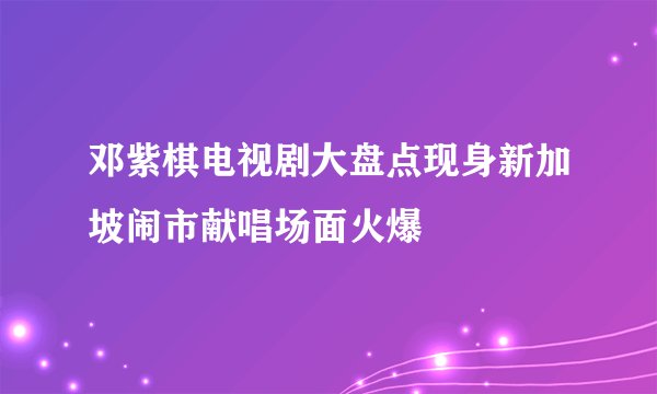 邓紫棋电视剧大盘点现身新加坡闹市献唱场面火爆