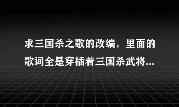 求三国杀之歌的改编，里面的歌词全是穿插着三国杀武将的音效，比如：给我翻过来！容我三思！脱！天命！