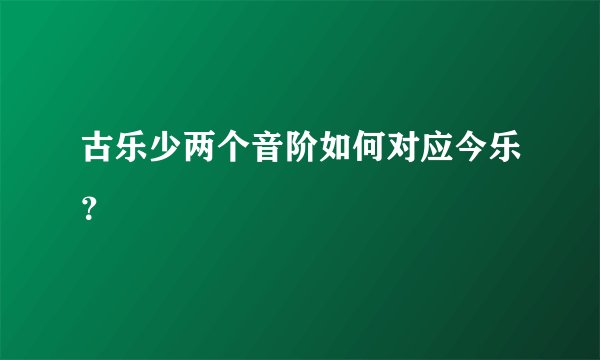 古乐少两个音阶如何对应今乐?